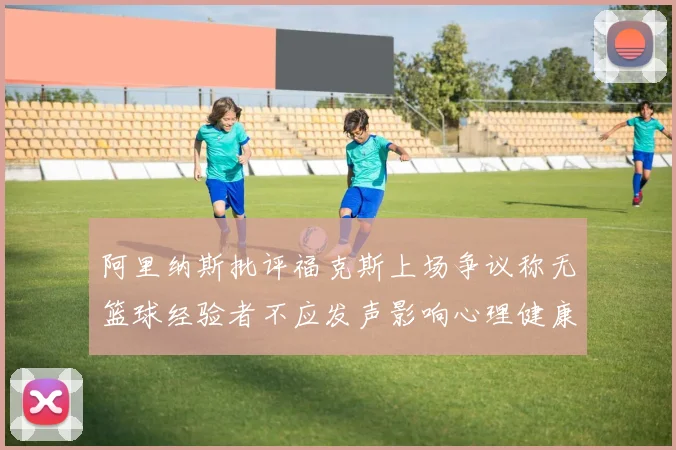 阿里纳斯批评福克斯上场争议称无篮球经验者不应发声影响心理健康