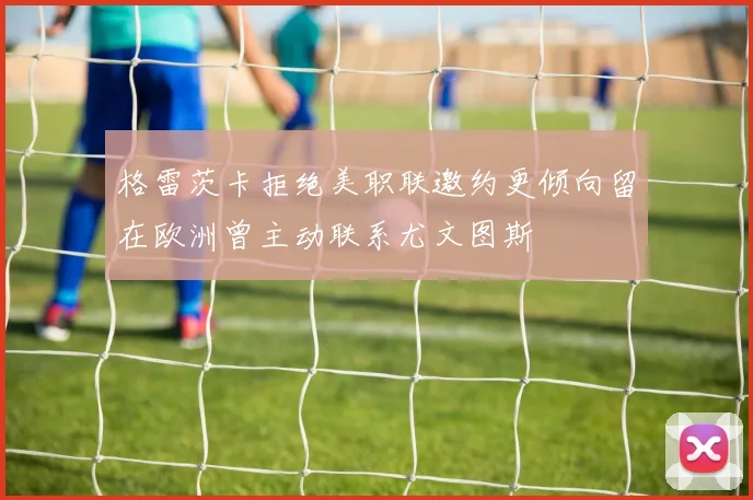 格雷茨卡拒绝美职联邀约更倾向留在欧洲曾主动联系尤文图斯