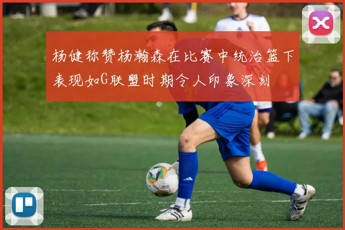 杨健称赞杨瀚森在比赛中统治篮下表现如G联盟时期令人印象深刻