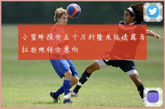 小蜜蜂报价五千万科隆老板透露马拉拒绝转会意向