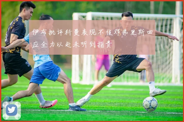 伊布批评科曼表现不佳邓弗里斯回应全力以赴未听到指责