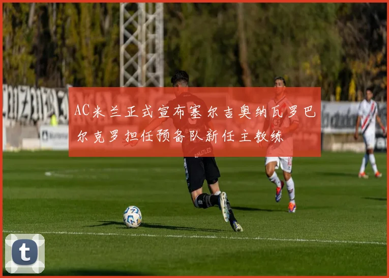 AC米兰正式宣布塞尔吉奥纳瓦罗巴尔克罗担任预备队新任主教练