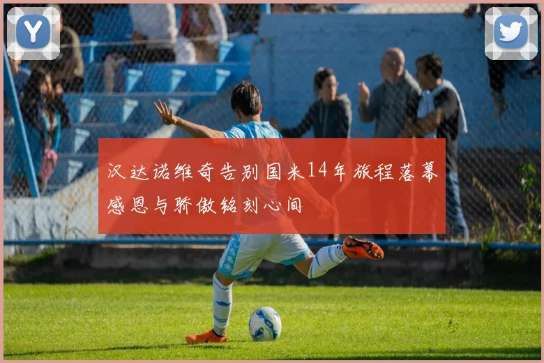 汉达诺维奇告别国米14年旅程落幕感恩与骄傲铭刻心间