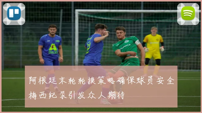 阿根廷末轮轮换策略确保球员安全梅西纪录引发众人期待