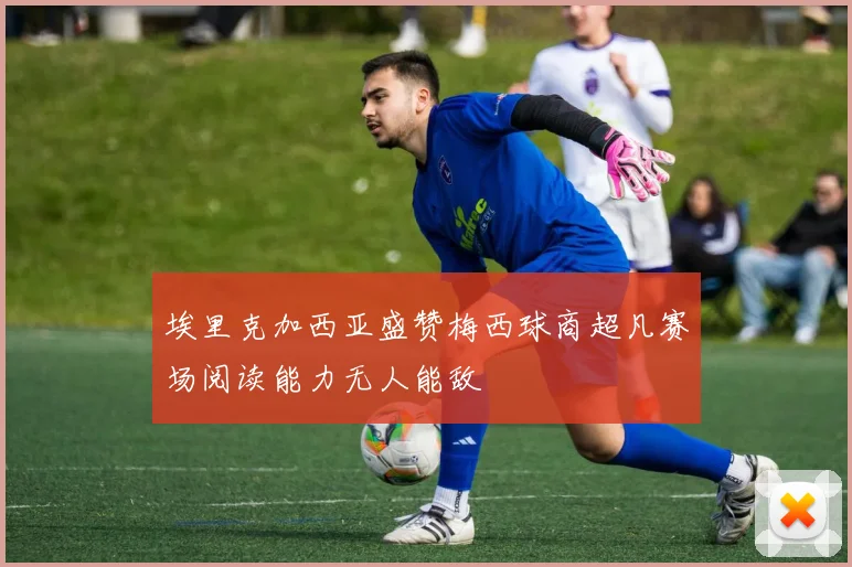 埃里克加西亚盛赞梅西球商超凡赛场阅读能力无人能敌