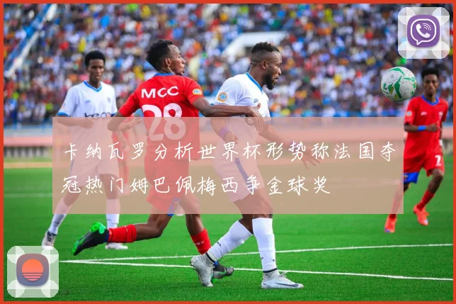 卡纳瓦罗分析世界杯形势称法国夺冠热门姆巴佩梅西争金球奖