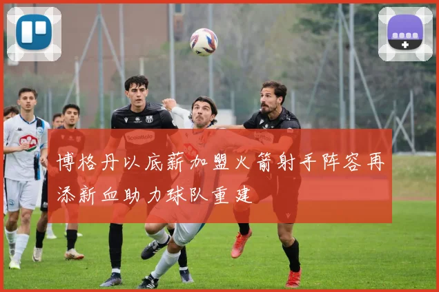 博格丹以底薪加盟火箭射手阵容再添新血助力球队重建