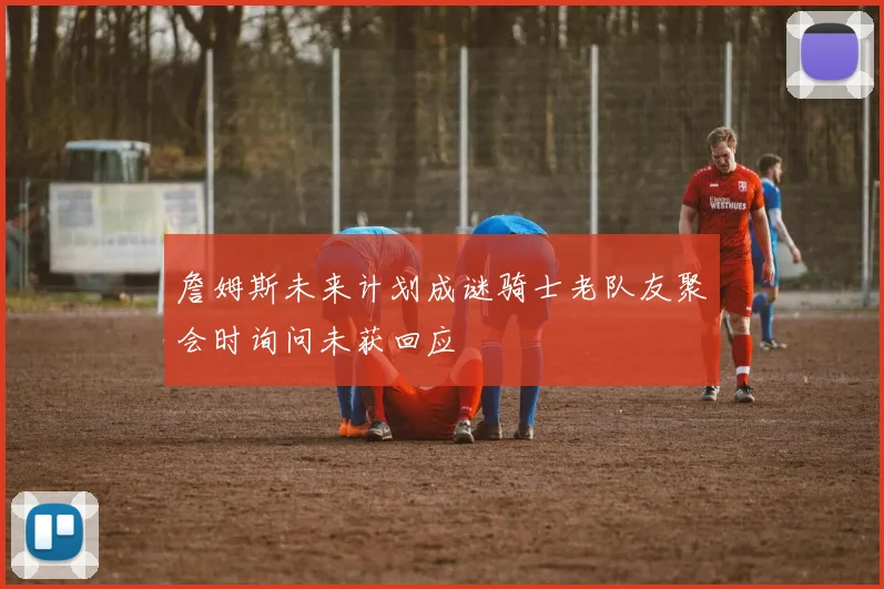 詹姆斯未来计划成谜骑士老队友聚会时询问未获回应