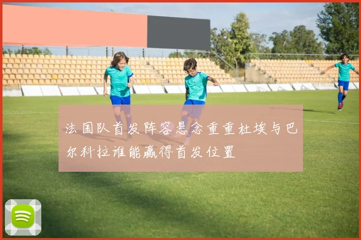 法国队首发阵容悬念重重杜埃与巴尔科拉谁能赢得首发位置