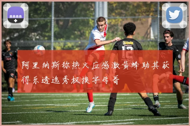 阿里纳斯称热火应感激黄蜂助其获得乐透选秀权换字母哥