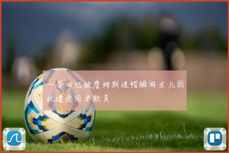 一哥回忆被詹姆斯追帽瞬间女儿因此遭受同学欺负