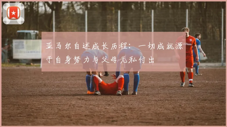 亚马尔自述成长历程：一切成就源于自身努力与父母无私付出