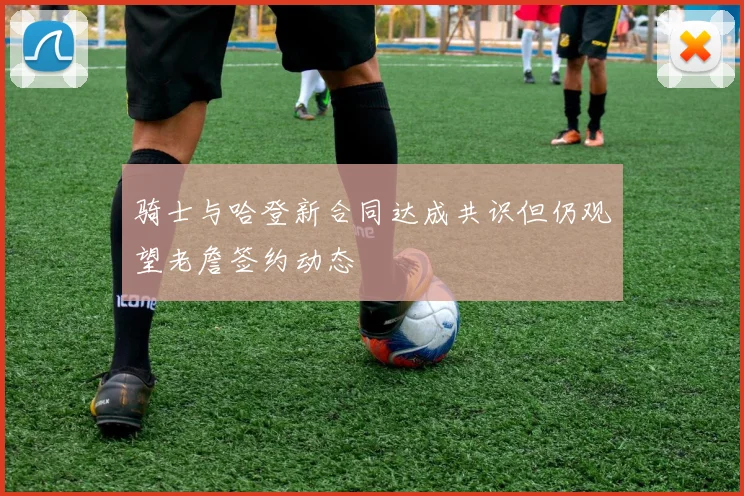 骑士与哈登新合同达成共识但仍观望老詹签约动态