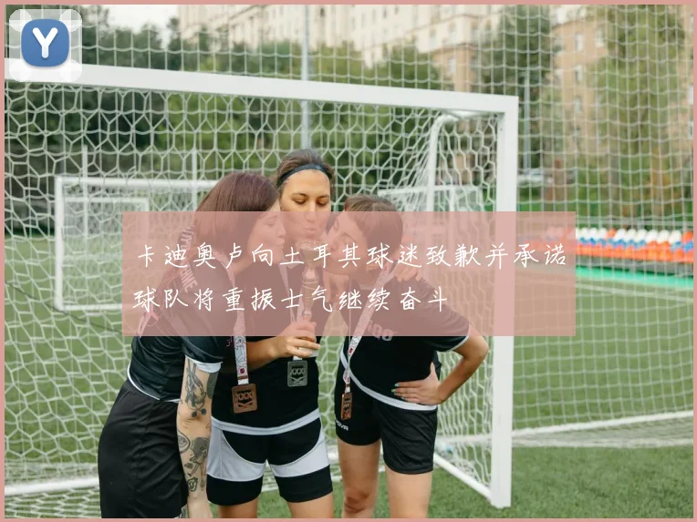 卡迪奥卢向土耳其球迷致歉并承诺球队将重振士气继续奋斗