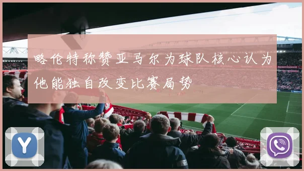 略伦特称赞亚马尔为球队核心认为他能独自改变比赛局势