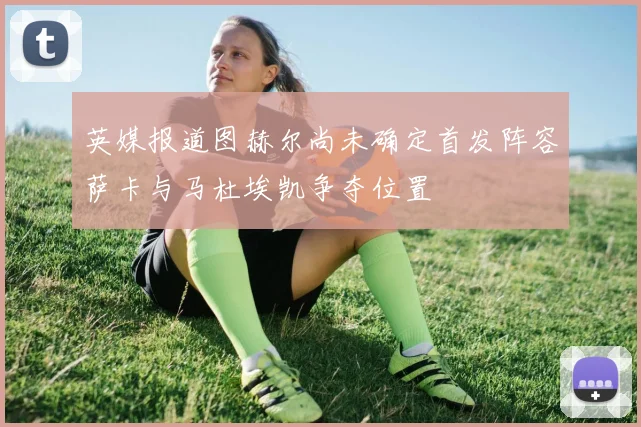 英媒报道图赫尔尚未确定首发阵容萨卡与马杜埃凯争夺位置